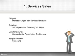 1. Services Sales


Tätigkeit:
     Dienstleistungen bzw Services verkaufen

Beispiele:
    SEO-Agenturen, Webdesigner, Skype

Monetarisierung:
   Stundenbasis, Pauschalen, Credits, usw.

Beispiel-Problem:
    Skalierung
 