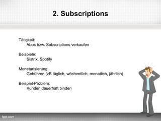 2. Subscriptions


Tätigkeit:
     Abos bzw. Subscriptions verkaufen

Beispiele:
    Sistrix, Spotify

Monetarisierung:
   Gebühren (zB täglich, wöchentlich, monatlich, jährlich)

Beispiel-Problem:
    Kunden dauerhaft binden
 