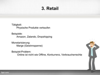 3. Retail


Tätigkeit:
     Physische Produkte verkaufen

Beispiele:
    Amazon, Zalando, Dropshipping

Monetarisierung:
   Marge (Gewinnspanne)

Beispiel-Problem:
     Online ist nicht wie Offline, Konkurrenz, Verbraucherrechte
 