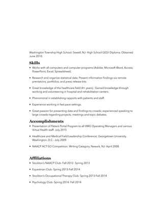 Washington Township High School; Sewell, NJ- High School GED/ Diploma. Obtained
June 2010.
Skills
• Works with all computers and computer programs (Adobe, Microsoft Word, Access,
PowerPoint, Excel, Spreadsheet).
• Research and organize statistical data. Present information ﬁndings via remote
prentations, portfolios, and press release kits.
• Great knowledge of the healthcare ﬁeld (4+ years). Gained knowledge through
working and volunteering in hospital and rehabilitation centers.
• Phenomonal in establishing rapports with patients and staff.
• Experience working in fast pace settings.
• Great passion for presenting data and ﬁndings to crowds; experienced speaking to
large crowds regarding projects, meetings and topic debates.
Accomplishments
• Presentation of Patient Portal Program to all VMG Operating Managers and various
Virtua Health staff- July 2015
• Healthcare and Medical Field Leadership Conference; Georgetown University,
Washington, D.C.- July 2009
• NAACP ACT-SO Competition; Writing Catagory, Newark, NJ- April 2008
Affiliations
• Stockton’s NAACP Club- Fall 2012- Spring 2013
• Equestrian Club- Spring 2013-Fall 2014
• Stockton’s Occupational Therapy Club- Spring 2013-Fall 2014
• Psychology Club- Spring 2014- Fall 2014
 