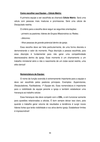 11
Como escolher sua Equipe – Célula Matriz:
A primeira equipe a ser escolhida se chamará Célula Matriz. Será uma
célula com pessoas mais maduras e promissoras. Será uma célula de
Discipulado restrita.
O critério para a escolha deve seguir as seguintes orientações:
- primeiro os pastores; líderes de Grupos Missionários ou Redes;
- diáconos;
- filtrar pessoas de grande potencial dentro da igreja.
Essa escolha deve ser feita particularmente, de uma forma discreta e
demonstrando o valor do momento. Peça discrição a pessoa escolhida, pois
essa discrição é fundamental para não gerar uma competitividade
desnecessária dentro da igreja. Esse momento é um chamamento a um
trabalho ministerial sério e não o nascimento de um clube social restrito, uma
elite clerical!
Nomenclatura da Equipe:
O nome da função exercida é extremamente importante para a equipe e
deve ser escolhido pelos pastores principais. Exemplos: Supervisores,
Discipuladores, Facilitadores, 1ª Equipe etc. Essa nomenclatura é importante
para a visibilidade da equipe perante a igreja e também estabelecer uma
hierarquia ao trabalho celular.
Essa hierarquia não deve competir com o CDL, e sim funcionar somente
para questões relacionadas a células. É bom sempre deixar isso claro, pois
quando o trabalho gerar volume de resultados a tendência é surgir novos
líderes fortes que terão visibilidade e voz ativa dentro igreja. Estabelecer limites
é imprescindível!
 