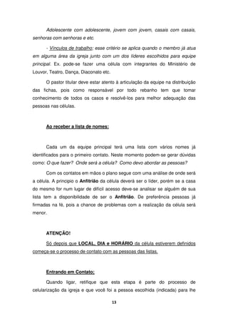 13
Adolescente com adolescente, jovem com jovem, casais com casais,
senhoras com senhoras e etc.
- Vínculos de trabalho; esse critério se aplica quando o membro já atua
em alguma área da igreja junto com um dos líderes escolhidos para equipe
principal. Ex. pode-se fazer uma célula com integrantes do Ministério de
Louvor, Teatro, Dança, Diaconato etc.
O pastor titular deve estar atento à articulação da equipe na distribuição
das fichas, pois como responsável por todo rebanho tem que tomar
conhecimento de todos os casos e resolvê-los para melhor adequação das
pessoas nas células.
Ao receber a lista de nomes:
Cada um da equipe principal terá uma lista com vários nomes já
identificados para o primeiro contato. Neste momento podem-se gerar dúvidas
como: O que fazer? Onde será a célula? Como devo abordar as pessoas?
Com os contatos em mãos o plano segue com uma análise de onde será
a célula. A principio o Anfitrião da célula deverá ser o líder, porém se a casa
do mesmo for num lugar de difícil acesso deve-se analisar se alguém de sua
lista tem a disponibilidade de ser o Anfitrião. De preferência pessoas já
firmadas na fé, pois a chance de problemas com a realização da célula será
menor.
ATENÇÃO!
Só depois que LOCAL, DIA e HORÁRIO da célula estiverem definidos
começa-se o processo de contato com as pessoas das listas.
Entrando em Contato;
Quando ligar, retifique que esta etapa é parte do processo de
celularização da igreja e que você foi a pessoa escolhida (indicada) para lhe
 