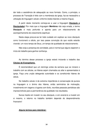 14
dar toda a assistência de adequação ao novo formato. Como, a principio, o
processo de Transição é feito com a membresia da igreja, faz-se necessário a
utilização de linguagem celular uniforme (todos falando a mesma língua).
A partir deste momento começa-se a usar a linguagem Discípulo e
Discipulador! Por mais que a linguagem Membros não seja errada, o termo
Discípulo é mais profundo e aponta para um relacionamento de
acompanhamento de crescimento espiritual.
Nesta etapa procura-se ter todo cuidado em explicar ao novo discípulo
como funcionará a célula, por isso passe convicção do que vocês estarão
vivendo: um novo tempo de Deus, um tempo de qualidade de relacionamento.
Não exija a presença do convidado, pois é normal que alguns esperem o
início do trabalho para ganhar confiança.
Ao término desse processo a igreja estará iniciando o trabalho das
Células de Evangelismo.
É recomendável que um domingo antes da semana que se iniciará o
trabalho com as células, os líderes sejam chamados ao altar e apresentados à
igreja. Faça uma unção delegando autoridade e os constituindo líderes de
célula.
No trabalho celular é de extrema importância à conservação da pureza
na linguagem e o ânimo dos líderes, então seminários de motivação,
investimento em viagens a lugares com êxito, reuniões pessoais periódicas são
imprescindíveis para a permanência da qualidade nos resultados.
Nunca hesite em investir no seu discípulo, e em ensiná-lo a investir em
si mesmo, o retorno no trabalho também depende do desprendimento
financeiro!
Alguns termos para relembrar:
 
