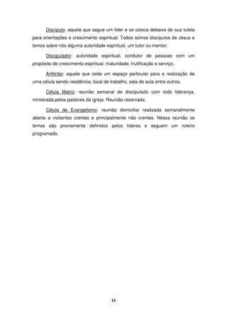 15
Discípulo: aquele que segue um líder e se coloca debaixo de sua tutela
para orientações e crescimento espiritual. Todos somos discípulos de Jesus e
temos sobre nós alguma autoridade espiritual, um tutor ou mentor.
Discipulador: autoridade espiritual; condutor de pessoas com um
propósito de crescimento espiritual, maturidade, frutificação e serviço.
Anfitrião: aquele que cede um espaço particular para a realização de
uma célula sendo residência, local de trabalho, sala de aula entre outros.
Célula Matriz: reunião semanal de discipulado com toda liderança,
ministrada pelos pastores da igreja. Reunião reservada.
Célula de Evangelismo: reunião domiciliar realizada semanalmente
aberta a visitantes crentes e principalmente não crentes. Nessa reunião os
temas são previamente definidos pelos líderes e seguem um roteiro
programado.
 