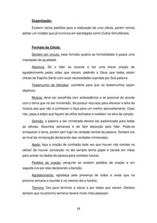 17
Organização:
Existem vários padrões para a realização de uma célula, porém iremos
adotar um modelo que já funciona em estratégias como Cultos Simultâneos.
Formato da Célula:
Sentem em círculo: esse formato quebra as formalidades e passa uma
impressão de igualdade.
Abertura: Só o líder se levanta e faz uma breve oração de
agradecimento pelas vidas que vieram, pedindo a Deus que todas saiam
cheias do Espirito Santo com suas necessidades supridas por Sua palavra.
Testemunho de bênçãos: coordene para que os testemunhos sejam
objetivos.
Música: deve ser escolhida com antecedência e se possível de acordo
com o tema que irá ser ministrado. Se possuir recursos para oferecer a letra da
música aos que não a conhecem o faça para um melhor aproveitamento. Caso
não, peça a todos que fiquem de olhos fechados e meditem na letra da canção.
Sermão: a palavra a ser ministrada deverá ser padronizada para todas
as células. Assuntos semanais e de fácil absorção pelo líder. Pode-se
enriquecer o tema, porém sem fugir da verdade central da palavra. Sempre ore
ao final da ministração declarando das verdades ministradas.
Apelo: faça a oração de confissão toda vez que houver não crentes na
célula! Se houver conversão no dia sempre tenha papel e caneta em mãos
para anotar os dados da pessoa para contatos futuros.
Pedidos de oração: pergunte se existem pedidos de oração e em
seguida ore por eles declarando a benção.
Agradecimento: agradeça pela presença de todos e avise que na
próxima semana a reunião é no mesmo dia e horário.
Término: Ore para terminar a célula e por todos que vieram. Declare
sempre que na próxima semana haverá muito mais pessoas!
 