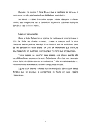 18
Duração: no máximo 1 hora! Desenvolva a habilidade de começar e
terminar no horário, pois isso trará credibilidade ao seu trabalho.
Se houver condições financeiras sempre prepare algo para um breve
lanche, isso é importante para a comunhão! As pessoas costumam ficar para
conversar e se conhecer melhor.
Líder em treinamento:
Como a Visão Celular tem o objetivo de frutificação é importante que o
líder da célula, no primeiro momento, comece a enxergar qual de seus
discípulos tem um perfil de liderança. Esse discípulo terá um estimulo da parte
do líder para ser seu “braço direito”, um Líder em Treinamento que substituirá
seu discipulador em ausências ou em qualquer momento que for requisitado.
Tenha cuidado ao escolher essa pessoa, pois alguns quando são
escolhidos alteram seu comportamento. Saliente que não existe uma hierarquia
aberta dentro da célula e sim um só discipulador. O líder em treinamento terá o
reconhecimento de forma natural com o tempo pelos serviços.
Alguns usam o termo “Timóteo” fazendo menção ao personagem bíblico
Timóteo que foi discípulo e companheiro de Paulo em suas viagens
missionárias.
 