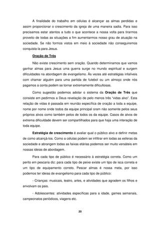 20
A finalidade do trabalho em células é alcançar as almas perdidas e
assim proporcionar o crescimento da igreja de uma maneira sadia. Para isso
precisamos estar atentos a tudo o que acontece a nossa volta para tirarmos
proveito de todas as situações a fim aumentarmos nosso grau de atuação na
sociedade. Se não formos vistos em meio à sociedade não conseguiremos
conquista-la para Jesus.
Oração de Três
Não existe crescimento sem oração. Quando determinamos que vamos
ganhar almas para Jesus uma guerra surge no mundo espiritual e surgem
dificuldades na abordagem de evangelismo. Às vezes até estratégias infalíveis
com chamar alguém para uma partida de futebol ou um almoço onde nós
pagamos a conta podem se tornar extremamente dificultosas.
Como sugestão podemos adotar o sistema da Oração de Três que
consiste em pedirmos a Deus revelação de pelo menos três “vidas alvo”. Esta
relação de vidas é passada em reunião específica de oração a toda a equipe,
nome por nome onde todos da equipe principal oram não somente pelos seus
próprios alvos como também pelos de todos os da equipe. Casos de alvos de
extrema dificuldade devem ser compartilhados para que haja uma interação de
toda equipe.
Estratégia de crescimento é avaliar qual o público alvo e definir metas
de como alcançá-los. Como a células podem se infiltrar em todas as esferas da
sociedade e abrangem todas as faixas etárias podemos ser muito versáteis em
nossas ideias de abordagem.
Para cada tipo de público é necessário à estratégia correta. Como um
perito em pescaria diz: para cada tipo de peixe existe um tipo de isca correta e
um tipo de equipamento correto. Pescar almas é nossa meta, por isso
podemos ter ideias de evangelismo para cada tipo de público:
- Crianças: musicais, teatro, artes, e atividades que agradem os filhos e
envolvam os pais.
- Adolescentes: atividades específicas para a idade, games semanais,
campeonatos periódicos, viagens etc.
 