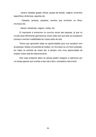 21
- Jovens: baladas gospel, shows, grupos de estudo, viagens, encontros
específicos, dinâmicas, esportes etc.
- Casados: jantares, passeios, eventos que envolvam os filhos,
churrasco etc.
- Idosos: artesanato, viagens, visitas, etc.
O importante é entrarmos no convívio social das pessoas, já que no
mundo atual dificilmente ganharemos novas vidas sem que elas se simpatizem
conosco e tenham credibilidade em nosso estilo de vida.
Temos que aproveitar todas as oportunidades para nos socializar com
as pessoas. Desde uma partida de futebol, um churrasco ou um favor prestado,
em todos os eventos de nosso dia, é sempre uma nova oportunidade de
ampliar nossa rede de relacionamento.
Sem esse empenho diário as células podem estagnar e sobreviver por
um tempo apenas com crentes e isso não é bom, comodismo não é bom!
 