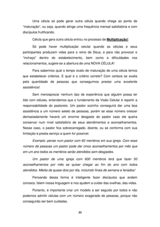 23
Uma célula só pode gerar outra célula quando chega ao ponto de
“maturação”, ou seja, quando atinge uma frequência mensal satisfatória e com
discípulos frutificando.
Célula que gera outra célula entrou no processo de Multiplicação!
Só pode haver multiplicação celular quando as células e seus
participantes produzem vidas para o reino de Deus, e para não provocar o
“inchaço” dentro do estabelecimento, bem como a dificuldades nos
relacionamentos, sugere-se a abertura de uma NOVA CÉLULA!
Para sabermos qual o tempo exato de maturação de uma célula temos
que estabelecer critérios. E qual é o critério correto? Com certeza se avalia
pela quantidade de pessoas que conseguimos prestar uma excelente
assistência!
Sem menosprezar nenhum tipo de experiência que alguém possa ter
tido com células, entendemos que o fundamento da Visão Celular é repartir a
responsabilidade do pastoreio. Um pastor sozinho conseguirá dar uma boa
assistência a um número seleto de pessoas, porém se esse número crescer
demasiadamente haverá um enorme desgaste do pastor caso ele queira
conservar num nível satisfatório de seus atendimentos e aconselhamentos.
Nesse caso, o pastor fica sobrecarregado, doente, ou se conforma com sua
limitação e presta serviço a quem for possível.
Exemplo: pense num pastor com 60 membros em sua igreja. Com esse
número de pessoas um pastor pode dar cinco aconselhamentos por mês que
em um ano todos os membros serão atendidos sem desgastes.
Um pastor de uma igreja com 600 membros terá que fazer 50
aconselhamentos por mês se quiser chegar ao fim do ano com todos
atendidos. Média de quase dois por dia, incluindo finais de semana e feriados!
Pensando dessa forma é inteligente fazer discípulos que andem
conosco, falem nossa linguagem e nos ajudem a cuidar das ovelhas, das vidas.
Portanto, é importante criar um modelo a ser seguido por todos e não
podemos admitir células com um número exagerado de pessoas, porque não
conseguirão ser bem cuidadas.
 