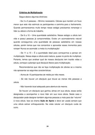 24
Critérios de Multiplicação
Segue abaixo algumas diretrizes:
- De 3 a 5 pessoas – Mínimo necessário. Células que mantém um fluxo
menor que este não estimula os participantes e caminha para o fechamento.
Quando permanecemos muito tempo nesse estágio precisamos remanejar o
líder ou alterar a forma de trabalho.
- De 6 a 10 – Uma quantidade satisfatória. Nesse estágio a célula tem
vida e possui pessoas já comprometidas. Existe um acomodamento natural
quando conseguimos uma quantidade de pessoas satisfatória em nossas
células, porém temos que nos concentrar e aproveitar esses momentos para
romper! Nunca se acomode: a meta é a multiplicação!
- De 11 a 15 – É a quantidade ideal para começarmos a pensar em
multiplicação. Nessa etapa a célula está madura, quase no ponto de multiplicar.
Portanto, temos que analisar qual de nossos discípulos tem trazido vidas a
célula, começar a planejar qual discípulo liberar para multiplicação.
Recomendamos que não se faça multiplicação de células se a mesma
não apresentar as seguintes características:
- Acima de 15 participantes de média por três meses.
- Se não houver um discípulo que trouxe ao menos três pessoas a
célula.
- Não havendo local adequado para abertura da mesma.
Se houver um discípulo que ganhou almas em sua célula, essas serão
designadas a acompanhar o novo líder em sua nova célula. Neste caso o
discipulador pode designar também algumas pessoas a mais para dar “volume”
à nova célula. Isso se chama Ação de Apoio e deve ser usada sempre que
uma célula estiver enfraquecendo. Na visão celular um discípulo cuida do
outro.
 