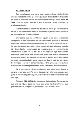 25
1 + 1 = MULTIDÃO
Este conceito pode ser a chave para o crescimento do trabalho. Existe
um lema no trabalho celular que ensina que quem Ganha Cuida! Este cuidado
se aplica no momento em que encaramos nossa estratégia como Estilo de
Vida. Cuidar de alguém com zelo e amor é um estilo de vida que todos os
cristãos deveriam ter.
Quando falamos de crescimento das células temos que ter consciência
de que se não tivermos um diferencial em nossa posição de trabalho ministerial
não conseguiremos alcançar multidões.
Entendemos que ao ganharmos alguém para Jesus precisamos
acompanhar o novo convertido em seu crescimento espiritual e estarmos
disponíveis para momentos cruciais dentro de sua formação do caráter cristão.
Se o contato for apenas restrito à célula, ou aos cultos de celebração poderão
ser desperdiçadas oportunidades de relacionamento ou acontecimentos
importantes e cruciais em seu dia a dia. É necessário um algo mais! Quando
meditamos, neste tema pela primeira vez, precisamos buscar revolucionar
nossa mente e sair do comodismo de nossa rotina. A rotina de um líder de êxito
se baseia nas oportunidades que o mesmo tem durante cada dia que nasce.
Se tivermos a condição de planejarmos nossa rotina agregando sempre algum
discípulo junto criaremos possibilidades para o crescimento do relacionamento.
Ex. Ir ao mercado e levar um discípulo para conversarem durante a
compra, ou sair para caminhar com o discípulo. Aproveitar uma passagem por
perto do trabalho da pessoa e parar para um breve: “olá só vim ver como você
está hoje”.
Situações INFORMAIS são aliadas dos discipuladores. Temos apenas
que amar as vidas e gostar de nossa casa cheia literalmente! Temos que
gostar de conviver com pessoas, se interessar pelos assuntos delas.
 