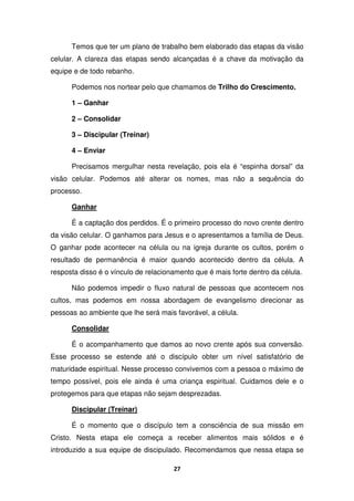 27
Temos que ter um plano de trabalho bem elaborado das etapas da visão
celular. A clareza das etapas sendo alcançadas é a chave da motivação da
equipe e de todo rebanho.
Podemos nos nortear pelo que chamamos de Trilho do Crescimento.
1 – Ganhar
2 – Consolidar
3 – Discipular (Treinar)
4 – Enviar
Precisamos mergulhar nesta revelação, pois ela é “espinha dorsal” da
visão celular. Podemos até alterar os nomes, mas não a sequência do
processo.
Ganhar
É a captação dos perdidos. É o primeiro processo do novo crente dentro
da visão celular. O ganhamos para Jesus e o apresentamos a família de Deus.
O ganhar pode acontecer na célula ou na igreja durante os cultos, porém o
resultado de permanência é maior quando acontecido dentro da célula. A
resposta disso é o vínculo de relacionamento que é mais forte dentro da célula.
Não podemos impedir o fluxo natural de pessoas que acontecem nos
cultos, mas podemos em nossa abordagem de evangelismo direcionar as
pessoas ao ambiente que lhe será mais favorável, a célula.
Consolidar
É o acompanhamento que damos ao novo crente após sua conversão.
Esse processo se estende até o discípulo obter um nível satisfatório de
maturidade espiritual. Nesse processo convivemos com a pessoa o máximo de
tempo possível, pois ele ainda é uma criança espiritual. Cuidamos dele e o
protegemos para que etapas não sejam desprezadas.
Discipular (Treinar)
É o momento que o discípulo tem a consciência de sua missão em
Cristo. Nesta etapa ele começa a receber alimentos mais sólidos e é
introduzido a sua equipe de discipulado. Recomendamos que nessa etapa se
 