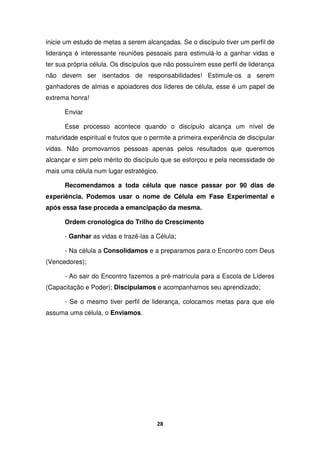 28
inicie um estudo de metas a serem alcançadas. Se o discípulo tiver um perfil de
liderança é interessante reuniões pessoais para estimulá-lo a ganhar vidas e
ter sua própria célula. Os discípulos que não possuírem esse perfil de liderança
não devem ser isentados de responsabilidades! Estimule-os a serem
ganhadores de almas e apoiadores dos líderes de célula, esse é um papel de
extrema honra!
Enviar
Esse processo acontece quando o discípulo alcança um nível de
maturidade espiritual e frutos que o permite a primeira experiência de discipular
vidas. Não promovamos pessoas apenas pelos resultados que queremos
alcançar e sim pelo mérito do discípulo que se esforçou e pela necessidade de
mais uma célula num lugar estratégico.
Recomendamos a toda célula que nasce passar por 90 dias de
experiência. Podemos usar o nome de Célula em Fase Experimental e
após essa fase proceda a emancipação da mesma.
Ordem cronológica do Trilho do Crescimento
- Ganhar as vidas e trazê-las a Célula;
- Na célula a Consolidamos e a preparamos para o Encontro com Deus
(Vencedores);
- Ao sair do Encontro fazemos a pré-matrícula para a Escola de Líderes
(Capacitação e Poder); Discipulamos e acompanhamos seu aprendizado;
- Se o mesmo tiver perfil de liderança, colocamos metas para que ele
assuma uma célula, o Enviamos.
 