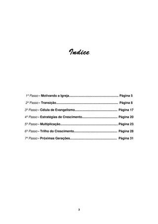 3
IndiceIndiceIndiceIndice
1º Passo - Motivando a Igreja........................................................ Página 5
2º Passo - Transição...................................................................... Página 8
3º Passo - Célula de Evangelismo................................................ Página 17
4º Passo - Estratégias de Crescimento........................................ Página 20
5º Passo - Multiplicação................................................................. Página 23
6º Passo - Trilho do Crescimento................................................. Página 28
7º Passo - Próximas Gerações..................................................... Página 31
 