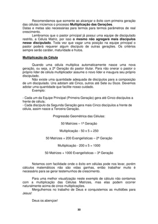 30
Recomendamos que somente ao alcançar o êxito com primeira geração
das células iniciemos o processo Multiplicação das Gerações.
Datas e metas são necessárias para termos para termos parâmetros de real
crescimento.
Lembramos que o pastor principal já possui uma equipe de discipulado
restrito, a Célula Matriz, por isso o mesmo não agregará mais discípulos
nesse discipulado. Toda vez que vagar uma posição na equipe principal o
pastor poderá requerer algum discípulo de outras gerações. Os critérios
sempre serão caráter, maturidade e frutos.
Multiplicação da Célula
Quando uma célula multiplica automaticamente nasce uma nova
geração, ou seja, a 2ª Geração do pastor titular. Para não onerar o pastor o
próprio líder de célula multiplicador assume o novo líder e inaugura seu próprio
discipulado.
Não existe uma quantidade adequada de discípulos para a composição
de um discipulado. Uns adotam até Cinco, outros até Sete ou Doze. Devemos
adotar uma quantidade que facilite nosso cuidado.
Exemplo:
- Cada um da Equipe Principal (Primeira Geração) gera até Cinco discípulos a
frente de célula;
- Cada discípulo da Segunda Geração gera mais Cinco discípulos a frente de
célula, assim nasce a Terceira Geração.
Progressão Geométrica das Células:
50 Matrizes – 1ª Geração
Multiplicação - 50 x 5 = 250
50 Matrizes + 200 Evangelísticas – 2ª Geração
Multiplicação - 200 x 5 = 1000
50 Matrizes + 1000 Evangelísticas – 3ª Geração
Notamos com facilidade onde o êxito em células pode nos levar, porém
cálculos matemáticos não são vidas ganhas, então trabalhar muito é
necessário para se gerar testemunhos de crescimento.
Para uma melhor visualização neste exemplo de cálculo não contamos
com a multiplicação das Células Matrizes, mas elas podem ocorrer
naturalmente acima de cinco multiplicações.
Mergulhemos no trabalho de Deus e conquistemos as multidões para
Jesus!
Deus os abençoe!
 