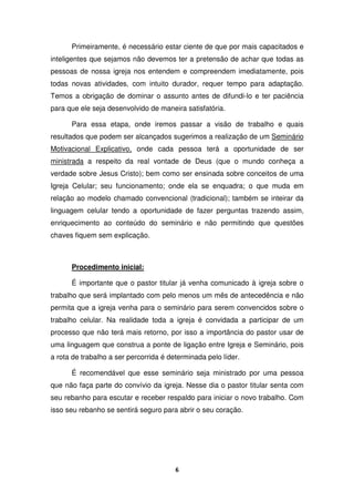 6
Primeiramente, é necessário estar ciente de que por mais capacitados e
inteligentes que sejamos não devemos ter a pretensão de achar que todas as
pessoas de nossa igreja nos entendem e compreendem imediatamente, pois
todas novas atividades, com intuito durador, requer tempo para adaptação.
Temos a obrigação de dominar o assunto antes de difundi-lo e ter paciência
para que ele seja desenvolvido de maneira satisfatória.
Para essa etapa, onde iremos passar a visão de trabalho e quais
resultados que podem ser alcançados sugerimos a realização de um Seminário
Motivacional Explicativo, onde cada pessoa terá a oportunidade de ser
ministrada a respeito da real vontade de Deus (que o mundo conheça a
verdade sobre Jesus Cristo); bem como ser ensinada sobre conceitos de uma
Igreja Celular; seu funcionamento; onde ela se enquadra; o que muda em
relação ao modelo chamado convencional (tradicional); também se inteirar da
linguagem celular tendo a oportunidade de fazer perguntas trazendo assim,
enriquecimento ao conteúdo do seminário e não permitindo que questões
chaves fiquem sem explicação.
Procedimento inicial:
É importante que o pastor titular já venha comunicado à igreja sobre o
trabalho que será implantado com pelo menos um mês de antecedência e não
permita que a igreja venha para o seminário para serem convencidos sobre o
trabalho celular. Na realidade toda a igreja é convidada a participar de um
processo que não terá mais retorno, por isso a importância do pastor usar de
uma linguagem que construa a ponte de ligação entre Igreja e Seminário, pois
a rota de trabalho a ser percorrida é determinada pelo líder.
É recomendável que esse seminário seja ministrado por uma pessoa
que não faça parte do convívio da igreja. Nesse dia o pastor titular senta com
seu rebanho para escutar e receber respaldo para iniciar o novo trabalho. Com
isso seu rebanho se sentirá seguro para abrir o seu coração.
 
