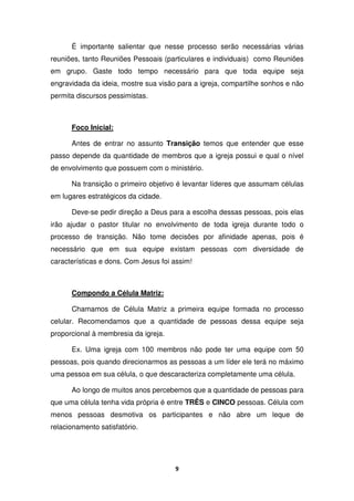 9
É importante salientar que nesse processo serão necessárias várias
reuniões, tanto Reuniões Pessoais (particulares e individuais) como Reuniões
em grupo. Gaste todo tempo necessário para que toda equipe seja
engravidada da ideia, mostre sua visão para a igreja, compartilhe sonhos e não
permita discursos pessimistas.
Foco Inicial:
Antes de entrar no assunto Transição temos que entender que esse
passo depende da quantidade de membros que a igreja possui e qual o nível
de envolvimento que possuem com o ministério.
Na transição o primeiro objetivo é levantar líderes que assumam células
em lugares estratégicos da cidade.
Deve-se pedir direção a Deus para a escolha dessas pessoas, pois elas
irão ajudar o pastor titular no envolvimento de toda igreja durante todo o
processo de transição. Não tome decisões por afinidade apenas, pois é
necessário que em sua equipe existam pessoas com diversidade de
características e dons. Com Jesus foi assim!
Compondo a Célula Matriz:
Chamamos de Célula Matriz a primeira equipe formada no processo
celular. Recomendamos que a quantidade de pessoas dessa equipe seja
proporcional à membresia da igreja.
Ex. Uma igreja com 100 membros não pode ter uma equipe com 50
pessoas, pois quando direcionarmos as pessoas a um líder ele terá no máximo
uma pessoa em sua célula, o que descaracteriza completamente uma célula.
Ao longo de muitos anos percebemos que a quantidade de pessoas para
que uma célula tenha vida própria é entre TRÊS e CINCO pessoas. Célula com
menos pessoas desmotiva os participantes e não abre um leque de
relacionamento satisfatório.
 