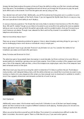 Among the best feature about the game is that you'll have the ability to utilize your file from console and keep
from that point. The installation is straightforward and will direct you through the full process to play the sport
both offline and on the internet. You'll find the game and save by using our link.
Your desired stars will start to flash. Additionally, you will find submarines that gamers are in a position to use to
find out more about the depths of the Pacific Ocean. If you've triggered the Skyfall cheat there's no way you may
also use a parachute to land safely (it won't deploy).
In case you have any questions. The Cheats that we're very likely to narrate in here functions on PS3, PS4, Xbox
Xbox 360 and PC models Though you are likely to be asked to put some effort into getting the most acceptable
setting as soon as you have got both the perfect personality and the suitable location, then you'll be earning as
much money as you desire. Though it was released for Xbox and the Play channel it's accessible for mobile
telephone and window also.
Want to Know More About Gta 5?
There are an array of interesting activities for gamers. Crime is about cheating and doing things for your way. It
can be challenging mission since stores or individuals is story's simple part.
Hence apk doesn't have to go unlocked. There isn't any limitation on use. You consider the method of an
installation procedure and should offer permission.
Ideas, Formulas and Shortcuts for Gta 5
The adventure genre has gradually been decreasing in recent decades, but there continue to be some titles on
several platforms. Gambling is growing more and more popular. One of them a number of the weapons are brand
new, a few of the weapons really are basic, a few of the weapons are single player, and a few of the weapons have
been enhanced version of the sport.
After that, insert your key and try turning the switch to determine if it's likely to perform the job. The Endeavor
mod provides a well-designed debug menu, with the ability whenever you would like to summon any asset to you,
turning Los Santos into your playground. Be certain you have enough room to download it in addition to install it
since it has a gigantic dimensions and demands a whole lot of room to set up.
Gta 5 Explained
Additionally rumors state, it the funniest match every built. Civilization is one of the best turn based strategy
games but there continue to be a couple of different standouts worth playing . Rockstar place a lot of work into
making it work much like a shooter.
When you arrive there blow yourself up with the Bikes. The moment it is somewhat more difficult to alter this
latter's circulation, the sooner is game. There is a little there for you, if you want action games.
 