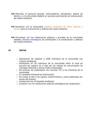 ��.3Movilizar al personal docente, administrativo, estudiantes, padres de
       familia y a la comunidad aledaña en acciones permanente de conservaciòn
       del medio ambiente.



     ��.4Constituir con la comunidad brigadas ecològicas de niños, jòvenes y
       adultos para la conservaciòn y defensa del medio ambiente



     ��.5Formalizar con las instituciones pùblicas y privadas de la comunidad
       aledaña, alianzas estratègicas de contribuciòn a la conservaciòn y defensa
       del medio ambiente.



IV           METAS



          o Distribuciòn de volantes a 1000 miembros de la comunidad con
            motivos ecològicos.
          o Verificaciòn en 50 miembros de la comunidad sobre el nivel de
            escucha por espacio de 5 dìas por los medios de comunicaciòn de
            mensajes referente a temas medio ambientales.
          o O4 acciones de capacitaciòn con recursos TIC a los miembros de la
            comunidad.
          o 01 campaña trimestral de arborizaciòn.
          o O3 visitas al año a los lugares contaminantes y zonas destruidas por
            acciòn del hombre.
          o Constituciòn de 10 brigadas ecològicas
          o Constituir con 03 instituciones alianzas estratègicas de cooperaciòn.
 