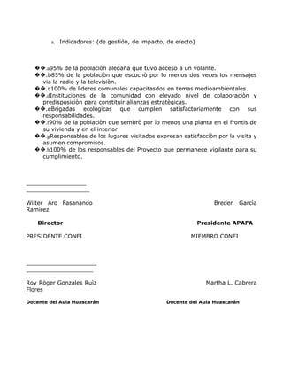 a. Indicadores: (de gestión, de impacto, de efecto)



  ��.a95% de la poblaciòn aledaña que tuvo acceso a un volante.
  ��.b85% de la poblaciòn que escuchò por lo menos dos veces los mensajes
    via la radio y la televisiòn.
  ��.c100% de lìderes comunales capacitasdos en temas medioambientales.
  ��.dInstituciones de la comunidad con elevado nivel de colaboraciòn y
    predisposiciòn para constituir alianzas estratègicas.
  ��.eBrigadas ecològicas que cumplen satisfactoriamente con sus
    responsabilidades.
  ��.f90% de la poblaciòn que sembrò por lo menos una planta en el frontis de
    su vivienda y en el interior
  ��.gResponsables de los lugares visitados expresan satisfacciòn por la visita y
    asumen compromisos.
  ��.h100% de los responsables del Proyecto que permanece vigilante para su
    cumplimiento.



_________________
__________________

Wilter Aro Fasanando                                              Breden Garcìa
Ramìrez

    Director                                                  Presidente APAFA

PRESIDENTE CONEI                                         MIEMBRO CONEI



____________________
___________________

Roy Ròger Gonzales Ruìz                                         Martha L. Cabrera
Flores

Docente del Aula Huascarán                      Docente del Aula Huascarán
 