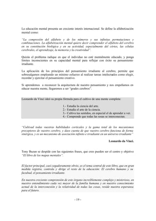 La educación mental presenta un creciente interés internacional. Se define la alfabetización
mental como:

“La compresión del alfabeto y de los números y sus infinitas permutaciones y
combinaciones. La alfabetización mental quiere decir comprender el alfabeto del cerebro
en su constitución biológica y en su actividad, especialmente del córtex, las células
cerebrales, el aprendizaje, la memoria y la creatividad”.

Quizás el problema radique en que el individuo no esté mentalmente educado, y ponga
límites inconscientes en su capacidad mental para reflejar con éxito su pensamiento
irradiante.

La aplicación de los principios del pensamiento irradiante al cerebro, permite que
sobresalgamos empleando un mínimo esfuerzo al realizar tareas intelectuales como elegir,
recordar y ejercitar el pensamiento creativo.

Si aprendemos a reconocer la arquitectura de nuestro pensamiento y nos empeñamos en
educar nuestra mente, llegaremos a ser “grades cerebros”.


Leonardo da Vinci ideó su propia fórmula para el cultivo de una mente completa:

                                 1.-   Estudia la ciencia del arte.
                                 2.-   Estudia el arte de la ciencia.
                                 3.-   Cultiva tus sentidos, en especial el de aprender a ver.
                                 4.-   Comprende que todas las sosas se interconectan.


“Cultivad todas vuestras habilidades corticales y la gama total de los mecanismos
preceptores de vuestro cerebro, y daos cuenta de que vuestro cerebro funciona de forma
sinérgica, y es un mecanismo de asociación infinito e irradiante en un universo irradiante”

                                                                           Leonardo da Vinci.


Tony Buzan se despide con las siguientes frases, que creo pueden ser el centro y objetivo
“El libro de los mapas mentales”.


El factor principal, casi cegadoramente obvio, es el tema central de este libro, que en gran
medida registra, controla y dirige el resto de la educación: El cerebro humano y su
facultad, el pensamiento irradiante.

En nuestra creciente comprensión de este órgano increíblemente complejo y misterioso, en
nuestro entendimiento cada vez mayor de la familia humana y en nuestro conocimiento
actual de la interconexión y la relatividad de todas las cosas, reside nuestra esperanza
para el futuro.


                                             - 19 -
 