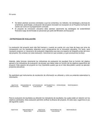 En suma:




       Se deben plantear acciones orientadas a que los contenidos, los métodos, las estrategias y técnicas de
        enseñanza, aprendizaje y evaluación del proyecto innovador se incorporen en el Proyecto Curricular de
        Centro así como en la programación curricular.
       El proyecto de innovación educativa debe plantear claramente las estrategias de sostenibilidad
        financiera luego de terminada la subvención por parte del Ministerio de Educación.




- ESTRATEGIAS DE EVALUACIÓN




La evaluación del proyecto será más fácil siempre y cuando se cuente con una línea de base que sirva de
comparación con los resultados obtenidos como consecuencia de la innovación educativa. Por tanto, será
necesario proponer un mecanismo de evaluación diagnóstica que sea una especie de fotografía antes del inicio
del proyecto. De contarse con esta evaluación, mencionar en qué consiste y a qué conclusiones los llevó.




Además, debe formular claramente los indicadores de evaluación de resultado final en función del objetivo
general y los indicadores de evaluación de proceso que deben estar en función de los objetivos específicos del
proyecto. Este aspecto del proyecto es muy importante puesto que es el más descuidado cuando se ejecutan
proyectos educativos.




Se explicitará qué instrumentos de recolección de información se utilizarán y cómo se pretende sistematizar la
información.



  OBJETIVOS     INDICADORES DE   ACTIVIDADES DE   INSTRUMENTOS A   CRONOGRAMA     RESPONSABLES
 ESPECÍFICOS       PROCESO        EVALUACIÓN          UTILIZAR




Para la evaluación de resultados se utilizarán los indicadores de resultados, los cuales están en relación con los
objetivos planteados. Esta evaluación permitirá verificar la eficacia del proyecto. En este caso, sugerimos el uso
del siguiente cuadro:



  OBJETIVOS        INDICADORES DE       OBJETIVOS         INSTRUMENTO DE         RESPONSABLES
                     RESULTADO         ALCANZADOS           EVALUACIÓN
 