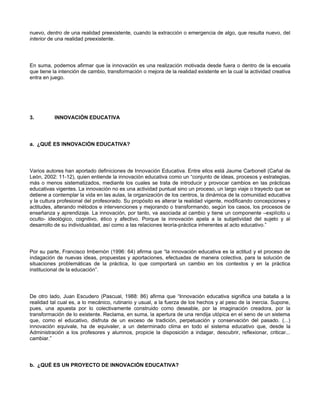 nuevo, dentro de una realidad preexistente, cuando la extracción o emergencia de algo, que resulta nuevo, del
interior de una realidad preexistente.




En suma, podemos afirmar que la innovación es una realización motivada desde fuera o dentro de la escuela
que tiene la intención de cambio, transformación o mejora de la realidad existente en la cual la actividad creativa
entra en juego.




3.        INNOVACIÓN EDUCATIVA




a. ¿QUÉ ES INNOVACIÓN EDUCATIVA?




Varios autores han aportado definiciones de Innovación Educativa. Entre ellos está Jaume Carbonell (Cañal de
León, 2002: 11-12), quien entiende la innovación educativa como un “conjunto de ideas, procesos y estrategias,
más o menos sistematizados, mediante los cuales se trata de introducir y provocar cambios en las prácticas
educativas vigentes. La innovación no es una actividad puntual sino un proceso, un largo viaje o trayecto que se
detiene a contemplar la vida en las aulas, la organización de los centros, la dinámica de la comunidad educativa
y la cultura profesional del profesorado. Su propósito es alterar la realidad vigente, modificando concepciones y
actitudes, alterando métodos e intervenciones y mejorando o transformando, según los casos, los procesos de
enseñanza y aprendizaje. La innovación, por tanto, va asociada al cambio y tiene un componente –explícito u
oculto- ideológico, cognitivo, ético y afectivo. Porque la innovación apela a la subjetividad del sujeto y al
desarrollo de su individualidad, así como a las relaciones teoría-práctica inherentes al acto educativo.”




Por su parte, Francisco Imbernón (1996: 64) afirma que “la innovación educativa es la actitud y el proceso de
indagación de nuevas ideas, propuestas y aportaciones, efectuadas de manera colectiva, para la solución de
situaciones problemáticas de la práctica, lo que comportará un cambio en los contextos y en la práctica
institucional de la educación”.




De otro lado, Juan Escudero (Pascual, 1988: 86) afirma que “Innovación educativa significa una batalla a la
realidad tal cual es, a lo mecánico, rutinario y usual, a la fuerza de los hechos y al peso de la inercia. Supone,
pues, una apuesta por lo colectivamente construido como deseable, por la imaginación creadora, por la
transformación de lo existente. Reclama, en suma, la apertura de una rendija utópica en el seno de un sistema
que, como el educativo, disfruta de un exceso de tradición, perpetuación y conservación del pasado. (...)
innovación equivale, ha de equivaler, a un determinado clima en todo el sistema educativo que, desde la
Administración a los profesores y alumnos, propicie la disposición a indagar, descubrir, reflexionar, criticar...
cambiar.”




b. ¿QUÉ ES UN PROYECTO DE INNOVACIÓN EDUCATIVA?
 