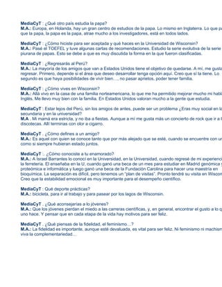 MediaCyT : ¿Qué otro país estudia la papa?
M.A.: Europa, en Holanda, hay un gran centro de estudios de la papa. Lo mismo en Inglaterra. Lo que pa
que la papa, la papa es la papa, atrae mucho a los investigadores, está en todos lados.

MediaCyT : ¿Cómo hiciste para ser aceptada y qué haces en la Universidad de Wisconsin?
M.A.: Pasé el TOEFEL y tuve algunas cartas de recomendaciones. Estudio la serie evolutiva de la serie
piurana de papas. Esto se debe a que es muy discutida la forma en la que fueron clasificadas.

MediaCyT : ¿Regresarás al Perú?
M.A.: La mayoría de los amigos que van a Estados Unidos tiene el objetivo de quedarse. A mí, me gusta
regresar. Primero, depende si el área que deseo desarrollar tenga opción aquí. Creo que sí la tiene. Lo
segundo es que haya posibilidades de vivir bien…, no pasar aprietos, poder tener familia.

MediaCyT : ¿Cómo vives en Wisconsin?
M.A.: Allá vivo en la casa de una familia norteamericana, lo que me ha permitido mejorar mucho mi habla
Inglés. Me llevo muy bien con la familia. En Estados Unidos valoran mucho a la gente que estudia.

MediaCyT : Estar lejos del Perú, sin los amigos de antes, puede ser un problema ¿Eras muy social en la
secundaria y en la universidad?
M.A . Mi mamá era estricta, y no iba a fiestas. Aunque a mí me gusta más un concierto de rock que ir a la
discotecas. Allí terminas con olor a cigarro.

MediaCyT . ¿Cómo defines a un amigo?
M.A.: Es aquel con quien se conoce tanto que por más alejado que se esté, cuando se encuentre con un
como si siempre hubieran estado juntos.

MediaCyT :. ¿Cómo conociste a tu enamorado?
M.A.: A Israel Barrantes lo conocí en la Universidad, en la Universidad, cuando regresé de mi experienci
la ferretería. El enseñaba en la U, cuando ganó una beca de un mes para estudiar en Madrid genómica y
proteómica e informática y luego ganó una beca de la Fundación Carolina para hacer una maestría en
bioquímica. La separación es difícil, pero tenemos un “plan de visitas”. Pronto tendré su visita en Wiscon
Creo que la estabilidad emocional es muy importante para el desempeño científico.

MediaCyT : Qué deporte prácticas?
M.A.: bicicleta, para ir al trabajo y para pasear por los lagos de Wisconsin.

MediaCyT . ¿Qué aconsejarías a lo jóvenes?
M.A.: Que los jóvenes pierdan el miedo a las carreras científicas, y, en general, encontrar el gusto a lo qu
uno hace. Y pensar que en cada etapa de la vida hay motivos para ser feliz.

MediaCyT . ¿Qué piensas de la fidelidad, el feminismo…?
M.A.: La fidelidad es importante, aunque esté devaluada, es vital para ser feliz. Ni feminismo ni machism
viva la complementariedad…
 