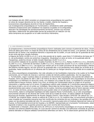 INTRODUCCIÓN

Los trabajos del año 2002 consisten en prospecciones arqueológicas de superficie
en sitios de margen derecha de los ríos Santa y Llullán, distrito de Huaylas y
excavaciones arqueológicas durante el mes de Septiembre.
Las investigaciones arqueológicas en Tuinshukaiko y alrededores están planteadas
mediante prospecciones para establecer los espacios ocupados en la antiguedad,
descubrir las estrategias de acondicionamiento territorial, conocer sus recursos
naturales y determinar las potenciales tierras de producción en relación con los
sitios tempranos de ocupación en el valle morrénico interandino.




as prospecciones y reconocimientos arqueológicos fueron realizados para conocer el potencial de sitios, iniciar
toma de datos para hacer un mapa de sitios de los alrededores de la ciudad de Caraz, y en general, de la mar
derecha del río Santa y las márgenes derecha e izquierda del río Llullán, el cual vierte por la quebrada de Paró
al pie norte del gran nevado Huandoy.
La laguna de Parón (4,200 m.s.n.m.), es la más grande de la región, pues tiene 3.5 kilómetros de largo por 70
m. de profundidad y ancho de contornos irregulares. Situándose un poco al norte, en la quebrada alta de
Tayapampa, podemos divisar al bello nevado Alpamayo (5,947 m.s.n.m.).
Se encuentra rodeada de los grandes nevados Huandoy (6,342 m.s.n.m.), Pishqu (5,850 m.s.n.m.), Chrarahu
(6,108 m.s.n.m.), Pirámide de Garcilazo (5,885 m.s.n.m.), Artesonrahu (6,025 m.s.n.m.) Carás (6,020 m.s.n.
y Agujapunta (5.888 m.s.n.m.). Las aguas que vierten por el río Llulán provienen de las escorrentías y filtracio
del sistema nevado-laguna, las que recorren la quebrada alta y sus pendientes hacia abajo por el fondo de la
quebrada, hasta constituirse en un afluente del río Santa por su margen derecha, al pie oeste de la ciudad de
Caraz.
Los sitios arqueológicos prospectados, han sido ubicados en las localidades originarias a las cuales se ha Rega
caminando, por el medio de chacras o caminos rurales de tránsito público peatonales. Son los siguientes:
1. Turnshukaiko, según nuestros datos se considera el monumento arqueológico más grande del callejón de
Huaylas; tiene una planta de 300 x 200 x 50 metros de altura. Este importante sitio arqueológico se encuentra
emplazado a un kilómetro en dirección norte, con respecto a la ciudad de Caraz. La localidad es conocida con e
nombre Barrio Nueva Victoria, Sector Cruz Viva; el nombre de Tumshukaiko tiene su origen en el quichua
interandino y significa aquí en el centro. El gigantesco edificio está rodeado de 3 montículos pequenos disperso
dos hacia el este y uno en el rumbo sur inmediato. Recorridas las tierras bajas (hoy chacras), se notan ciertos
escalonamientos para salvar el suave declive de los suelos; tenemos proyectado para el futuro ejecutar cortes
2 m. en estos terrenos, porque sospechamos que pueden estar en el subsuelo las plazas al aire libre del
monumento, dada la contigüidad topológica de tales espacios físicos Tumshukaiko, es un sitio arqueológico
monumental ubicado en las afueras del rumbo norte de la ciudad de Caraz, en pleno Callejón de Huaylas,
Provincia de Huaylas, Departamento de Ancash (Región Chavín). Esta situado a 9º02'40" de Latitud Sur y a
77º48'28" de Longitud Oeste, siendo su altitud de 2,290 m.s.n.m. En nuestros días, el monumento principal se
visto invadido por ocupantes precarios que han construido los cimientos de sus viviendas y las paredes de sus
casas con las piedras extraídas del sitio. En una acción mancomunada entre el Instituto Nacional de Cultura de
Huaraz, la Municipalidad provincial de Huaylas y la UNMSM, representada por el proyecto Tumshukaiko, estam
logrando erradicar a los ocupantes precarios que viven encima del monumento.
2. Inkamanán o Inkawaín. Antes del sismo de 1970 era un monumento arqueológico en el que se distinguía co
claridad una extensa plataforma baja, en cuya sección central se elevaba una edificación revestida de grandes
piedras labradas en bloques tallados fuertemente adheridos con barro. Por la observación general del sitio se
 
