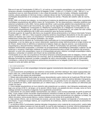 Éste es el caso de Tumshukaiko (2,200 a.C.), el cual es un monumento arqueológico con arquitectura formativ
temprana ubicado cronológicamente entre la Galgada (3,000 - 2,000 a.C.) y Chavín (1,200 - 300 a.C.). La
arquitectura que se viene descubriendo in situ a base de grandes muros curvados, triángulos escalonados
exentos, placas grabadas en técnicas incisas y cabezas clavas de tipo Tumshukaiko, se corresponden con
morfologías descubiertas en la complejo cultural de Pampa de Llamas / Moxeke del costeño valle de Casma,
Ancash.
El año 1999, al iniciarse los trabajos, no conocíamos el sistema de plataformas piramidales como característica
morfológica arquitectónica del edificio mayor de Tumshukaiko. Por las observaciones y estudios analíticos que
estamos cumpliendo el año 2002, hemos podido identificar cuatro grandes plataformas arquitectónicas como
característica física externa del monumento, las cuales son las siguientes de abajo hacia arriba: plataforma
Tumshukaiko 1; Plataforma Tumshukaiko II; Plataforma Tumshukaiko III y Plataforma Tumshukaiko IV Las
excavaciones arqueológicas de 1,999 ocurrieron en la plataforma Tumshukaiko III, las cuales han sido vueltas
cubrir en el mes de septiembre del 2,000 como protección para las lluvias venideras.
El estrato superior de superficie alta tiene una ocupación densa perteneciente a la Cultura Intermedio Tempran
Huaylas (300 a.C. 300 d.C.). Esta ocupación presenta cerámica arqueológica descubierta en las dos capas con
metros de espesor que cubren a la arquitectura Tumshukaiko precerámica, en asociación a los pisos de
habitaciones construidas con piedras canteadas y de campo.
La importancia de los estudios de Tumshukaiko está justificada por la monumentalidad del sitio, su gran
antigüedad, y con los datos que se vienen obteniendo, esperamos probar definitivamente el origen andino-cen
de Chavín, desterrando en definitiva el aloctonismo todavía citado por algunos autores. Las excavaciones
arqueológicas y descubrimientos realizados el año de 1,999 en Tumshukaiko han permitido confrontarlas
hipótesis condicionales propuestas y contrastar los procedimientos metodológicos destinados a obtener los dat
empíricos y recuperar materiales mediante el registro tridimensional para cumplir los objetivos del proyecto:
descubrir un gran sitio arqueológico nuevo en la arqueología peruana, obtener cronología arqueológica relativa
absoluta y comprobar el carácter pre-Chavín de los contenidos del sitio.
Tumshukaiko es un sitio con arquitectura formativa temprana contextualizado entre la Galgada y Chavín; sólo
que en Tumshukaiko las edificaciones son enormes, pero la similaridad arquitectónica reproducida con piedras
labradas formando las esquinas curvadas y pestañas de retiro monumentales, son prueba de continuidad
cronológica y cultural de la arquitectura precerámica precedente en la Galgada (Cañón del río Chuquicara),
situado al norte del Cañón del Pato.



1. Tumshukaiko es un sitio arqueológico temprano gigante recientemente descubierto para la arqueología
Peruana.
2. Las excavaciones arqueológicas que estamos conduciendo, permiten distinguir dos capas superpuestas de u
metro cada una, conformantes del estrato cultural con cerámica Huaylas Intermedio Temprano(300 a.C. 300
d.C.), hasta los dos metros de profundidad.
3. Desde esta profundidad hacia abajo se excava descendiendo cuatro metros de la Cuadricula F5N del frente
norte; en este descenso descubrimos dos grandes muros construidos a base de piedras labradas triangulares,
esquinas en morfología curvada básicamente precerámicas. Los grandes muros con esquinas curvadas, cada u
con su pestaña de retiro, están separados por un relleno tosco (2.40 m.) a base de piedras con diferentes pes
unidas con barro.
4. Como detalle arquitectónico el muro derecho este presenta por su exterior, dos triángulos escalonados exen
bajo una cornisa (2.00 m. de largo); en la sección inferior llevan una pestaña de etiro curvada, como en forma
análoga también la presenta el segundo muro igualmente precerámico.
5. Descubierto de una piedra tallada representando una cabeza y cara humana plasmada de perfil (Cuadrícula
F5N), cuyos rasgos incisos recuerdan experimentación transitiva al estilo de Cerro Sechín, valle de Casma, cos
de Ancash. Esta piedra se excavó asociada directamente a los muros precerámicos con esquinas curvadas, baj
relleno de grava, arena gruesa blanca y cantos rodados provenientes de la quebrada de Parón.
6. Este estrato inferior, aún no terminado de excavar, pero de mayor espesor corresponde a Tumshukaiko III
pre-Chavín. Y cuya cronología relativa, por cruzamiento de evidencias, estaría contextualizado al precerámico
tardío (2,200 a.C.).
7. La escultura lítica Tumshukaiko (piedras labradas triangulares como material de construcción), piedra tallad
representando cabeza humana con cara de perfil, la cual ha sido ilustrada en el primer informe presentado al
INC, cabezas clavas, etc., apoyan la cronología temprana del sitio. Una placa lítica grabada en técnica incisa
 