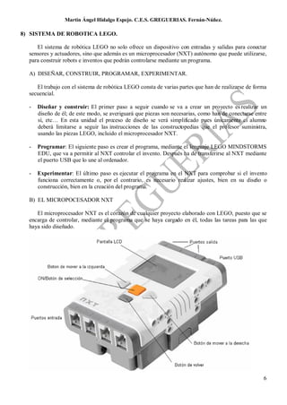 Martin Ángel Hidalgo Espejo. C.E.S. GREGUERIAS. Fernán-Núñez.

8) SISTEMA DE ROBOTICA LEGO.

     El sistema de robótica LEGO no solo ofrece un dispositivo con entradas y salidas para conectar
  sensores y actuadores, sino que además es un microprocesador (NXT) autónomo que puede utilizarse,
  para construir robots e inventos que podrán controlarse mediante un programa.

  A) DISEÑAR, CONSTRUIR, PROGRAMAR, EXPERIMENTAR.

     El trabajo con el sistema de robótica LEGO consta de varias partes que han de realizarse de forma
  secuencial.

  -   Diseñar y construir: El primer paso a seguir cuando se va a crear un proyecto es realizar un
      diseño de él; de este modo, se averiguará que piezas son necesarias, como han de conectarse entre
      sí, etc… En esta unidad el proceso de diseño se verá simplificado pues únicamente el alumno
      deberá limitarse a seguir las instrucciones de las constructopedias que el profesor suministra,
      usando las piezas LEGO, incluido el microprocesador NXT.

  -   Programar: El siguiente paso es crear el programa, mediante el lenguaje LEGO MINDSTORMS
      EDU, que va a permitir al NXT controlar el invento. Después ha de transferirse al NXT mediante
      el puerto USB que lo une al ordenador.

  -   Experimentar: El último paso es ejecutar el programa en el NXT para comprobar si el invento
      funciona correctamente o, por el contrario, es necesario realizar ajustes, bien en su diseño o
      construcción, bien en la creación del programa.

  B) EL MICROPOCESADOR NXT

     El microprocesador NXT es el corazón de cualquier proyecto elaborado con LEGO, puesto que se
  encarga de controlar, mediante el programa que se haya cargado en él, todas las tareas para las que
  haya sido diseñado.




                                                                                                     6
 
