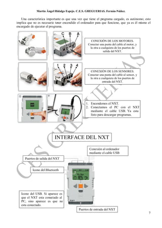 Martin Ángel Hidalgo Espejo. C.E.S. GREGUERIAS. Fernán-Núñez.

   Una característica importante es que una vez que tiene el programa cargado, es autónomo; esto
implica que no es necesario tener encendido el ordenador para que funcione, que ya es él mismo el
encargado de ejecutar el programa.



                                                     CONEXIÓN DE LOS MOTORES.
                                                   Conectar una punta del cable al motor, y
                                                    la otra a cualquiera de los puertos de
                                                               salida del NXT.




                                                     CONEXIÓN DE LOS SENSORES.
                                                   Conectar una punta del cable al sensor, y
                                                    la otra a cualquiera de los puertos de
                                                               entrada del NXT.




                                                  1. Encendemos el NXT.
                                                  2. Conectamos el PC con el NXT
                                                     mediante el cable USB. Ya esta
                                                     listo para descargar programas.




                           INTERFACE DEL NXT

                                                    Conexión al ordenador
                                                    mediante el cable USB
      Puertos de salida del NXT


           Icono del Bluetooth




   Icono del USB. Si aparece es
   que el NXT esta conectado al
   PC, sino aparece es que no
   esta conectado.
                                             Puertos de entrada del NXT
                                                                                               7
 