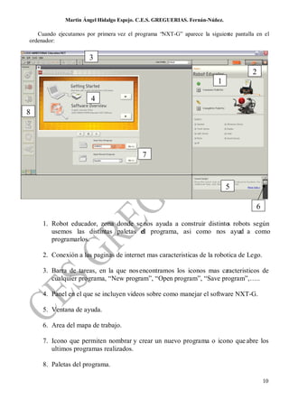 Martin Ángel Hidalgo Espejo. C.E.S. GREGUERIAS. Fernán-Núñez.

   Cuando ejecutamos por primera vez el programa “NXT-G” aparece la siguiente pantalla en el
ordenador:


                       3
                                                                                     2
                                                                        1

                       4
8




                                           7



                                                                             5

                                                                                       6

     1. Robot educador, zona donde se nos ayuda a construir distinto robots según
                                                                    s
        usemos las distintas paletas el programa, asi como nos ayud a como
                                     d                                 a
        programarlos.

     2. Conexión a las paginas de internet mas caracteristicas de la robotica de Lego.

     3. Barra de tareas, en la que nos encontramos los iconos mas ca
                                                                   racteristicos de
        cualquier programa, “New program”, “Open program”, “Save program”,…..

     4. Panel en el que se incluyen videos sobre como manejar el software NXT-G.

     5. Ventana de ayuda.

     6. Area del mapa de trabajo.

     7. Icono que permiten nombrar y crear un nuevo programa o icono que abre los
        ultimos programas realizados.

     8. Paletas del programa.

                                                                                           10
 