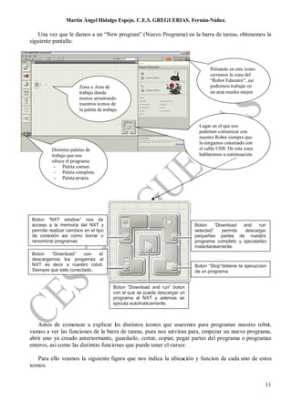 Martin Ángel Hidalgo Espejo. C.E.S. GREGUERIAS. Fernán-Núñez.

    Una vez que le damos a un “New program” (Nuevo Programa) en la barra de tareas, obtenemos la
siguiente pantalla:



                                                                                   Pulsando en este icono
                                                                                   cerramos la zona del
                                                                                   “Robot Educator”, asi
                       Zona o Area de                                              podremos trabajar en
                       trabajo donde                                               un area mucho mayor.
                       iremos arrastrando
                       nuestros iconos de
                       la paleta de trabajo.


                                                                              Lugar en el que nos
                                                                              podemos comunicar con
                                                                              nuestro Robot siempre que
                                                                              lo tengamos conectado con
         Distintas paletas de                                                 el cable USB. De esta zona
         trabajo que nos                                                      hablaremos a continuación.
         ofrece el programa:
          - Paleta comun.
          - Paleta completa.
          - Paleta propia.




Boton “NXT window” nos da
acceso a la memoria del NXT y                                               Boton     “Download  and    run
permite realizar cambios en el tipo                                         selected”    permite  descargar
de conexión asi como borrar o                                               pequeñas partes de nuestro
renombrar programas.                                                        programa completo y ejecutarlas
                                                                            instantaneamente.
Boton   “Download”     con  el
descargamos los progamas al
NXT es decir a nuestro robot.                                               Boton “Stop”detiene la ejecuccion
Siempre que este conectado.                                                 de un programa.


                                         Boton “Download and run” boton
                                         con el que se puede descargar un
                                         programa al NXT y ademas se
                                         ejecuta automaticamente.



    Antes de comenzar a explicar los distintos iconos que usaremos para programar nuestro robot,
vamos a ver las funciones de la barra de tareas, pues nos serviran para, empezar un nuevo programa,
abrir uno ya creado anteriormente, guardarlo, cortar, copiar, pegar partes del programa o programas
enteros, asi como las distintas funciones que puede tener el cursor.

   Para ello veamos la siguiente figura que nos indica la ubicación y funcion de cada uno de estos
iconos.


                                                                                                            11
 