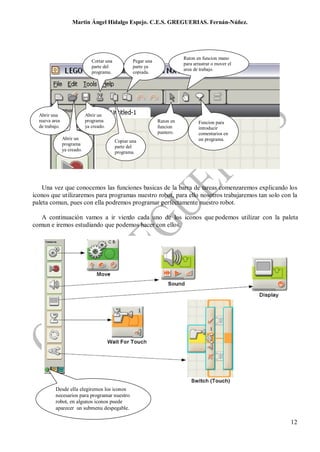 Martin Ángel Hidalgo Espejo. C.E.S. GREGUERIAS. Fernán-Núñez.




                                                                            Raton en funcion mano
                                Cortar una           Pegar una
                                                                            para arrastrar o mover el
                                parte del            parte ya
                                                                            area de trabajo.
                                programa.            copiada.




  Abrir una                  Abrir un
  nueva area                 programa                            Raton en          Funcion para
  de trabajo.                ya creado.                          funcion           introducir
                                                                 puntero.          comentarios en
                Abrir un                                                           un programa.
                                             Copiar una
                programa
                                             parte del
                ya creado.                   programa.




    Una vez que conocemos las funciones basicas de la barra de tareas comenzaremos explicando los
iconos que utilizaremos para programas nuestro robot, para ello nosotros trabajaremos tan solo con la
paleta comun, pues con ella podremos programar perfectamente nuestro robot.

   A continuación vamos a ir viendo cada uno de los iconos que podemos utilizar con la paleta
comun e iremos estudiando que podemos hacer con ellos.




          Desde ella elegiremos los iconos
          necesarios para programar nuestro
          robot, en algunos iconos puede
          aparecer un submenu despegable.

                                                                                                        12
 