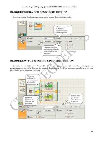 Martin Ángel Hidalgo Espejo. C.E.S. GREGUERIAS. Fernán-Núñez.

BLOQUE ESPERA POR SENSOR DE PRESION.
   Con este bloque el robot espera hasta que el sensor de presion responde:



                                                          Indicamos el puerto
                                                          en el que se
                                                          encuentra nuestro
                                                          sensor de presion.




                                         La accion la realiza
                                         según este presionado,
                                         sin presionar, o sea
                                         golpeado.



BLOQUE SWITCH O INTERRUPTOR DE PRESION.
   Con este bloque podemos realizar diferentes tareas según este o no el sensor de presion pulsado,
como podemos ver en la figura si se presiona los motores B y C se ponen en marcha, y si no esta
presionado suena un sonido en el NXT.

                    Tarea que
                    realiza si es
                    verdad que este
                    presionado.




                                                                                Puertos en los
                 Tarea que                                                      que puede
                 realiza si es                                                  estar el sensor
                 falso que este                                                 de presion.
                 presionado.




                                                                                                  14
 