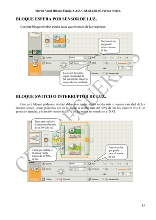 Martin Ángel Hidalgo Espejo. C.E.S. GREGUERIAS. Fernán-Núñez.

BLOQUE ESPERA POR SENSOR DE LUZ.
   Con este bloque el robot espera hasta que el sensor de luz responde:



                                                                   Puertos en los
                                                                   que puede
                                                                   estar el sensor
                                                                   de luz.




                                     La accion la realiza
                                     según la cantidad de
                                     luz que recibe, mayor o
                                     menor de una cantidad.




BLOQUE SWITCH O INTERRUPTOR DE LUZ.
   Con este bloque podemos realizar diferentes tareas según reciba más o menos cantidad de luz
nuestro sensor, como podemos ver en la figura si recibe más del 50% de luz los motores B y C se
ponen en marcha, y si recibe menos del 50% de luz suena un sonido en el NXT.


              Tarea que realiza si
              el sensor recibe más
              de un 50% de luz.




                                                                          Puertos en los
            Tarea que realiza si                                          que puede
            el sensor recibe                                              estar el sensor
            menos de un 50%                                               de luz.
            de luz.




                                                                                            15
 