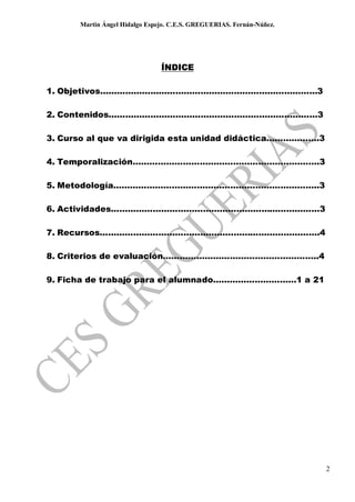 Martin Ángel Hidalgo Espejo. C.E.S. GREGUERIAS. Fernán-Núñez.




                               ÍNDICE

1. Objetivos……………………………………………………………………3

2. Contenidos…………………………………………………………………3

3. Curso al que va dirigida esta unidad didáctica……………….3

4. Temporalización………………………………………………………….3

5. Metodología………………………………………………………………..3

6. Actividades…………………………………………………………………3

7. Recursos…………………………………………………………………….4

8. Criterios de evaluación………………………………………………..4

9. Ficha de trabajo para el alumnado…………………………1 a 21




                                                                      2
 