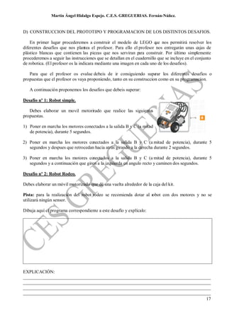Martin Ángel Hidalgo Espejo. C.E.S. GREGUERIAS. Fernán-Núñez.


D) CONSTRUCCION DEL PROTOTIPO Y PROGRAMACION DE LOS DISTINTOS DESAFIOS.

    En primer lugar procederemos a construir el modelo de LEGO que nos permitirá resolver los
diferentes desafíos que nos plantea el profesor. Para ello el profesor nos entregarán unas cajas de
plástico blancas que contienen las piezas que nos serviran para construir. Por último simplemente
procederemos a seguir las instrucciones que se detallan en el cuadernillo que se incluye en el conjunto
de robotica. (El profesor os la indicara mediante una imagen en cada uno de los desafios).

   Para que el profesor os evalue debeis de ir consiguiendo supe       rar los diferentes desafios o
propuestas que el profesor os vaya proponiendo, tanto en su construccion como en su programacion.

   A continuación proponemos los desafios que debeis superar:

Desafío nº 1: Robot simple.

   Debes elaborar un movil motori ado que realice las siguientes
                                z
propuestas.

1) Poner en marcha los motores conectados a la salida B y C (a mitad
   de potencia), durante 5 segundos.

2) Poner en marcha los motores conectados a la salida B y C (a mitad de potencia), durante 5
   segundos y despues que retrocedan hacia atrás girando a la derecha durante 2 segundos.

3) Poner en marcha los motores conectados a la salida B y C (a mitad de potencia), durante 5
   segundos y a continuación que giren a la izquierda en angulo recto y caminen dos segundos.

Desafío nº 2: Robot Rodeo.

Debes elaborar un móvil motorizado que dé una vuelta alrededor de la caja del kit.

Pista: para la realización del robot rodeo se recomienda dotar al robot con dos motores y no se
utilizará ningún sensor.

Dibuja aquí el programa correspondiente a este desafío y explícalo:




EXPLICACIÓN:
__________________________________________________________________________________
__________________________________________________________________________________
__________________________________________________________________________________
__________________________________________________________________________________
                                                                                17
 