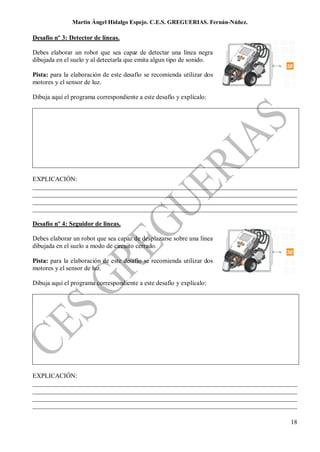 Martin Ángel Hidalgo Espejo. C.E.S. GREGUERIAS. Fernán-Núñez.

Desafío nº 3: Detector de líneas.

Debes elaborar un robot que sea capaz de detectar una línea negra
dibujada en el suelo y al detectarla que emita algun tipo de sonido.

Pista: para la elaboración de este desafío se recomienda utilizar dos
motores y el sensor de luz.

Dibuja aquí el programa correspondiente a este desafío y explícalo:




EXPLICACIÓN:
__________________________________________________________________________________
__________________________________________________________________________________
__________________________________________________________________________________
__________________________________________________________________________________

Desafío nº 4: Seguidor de líneas.

Debes elaborar un robot que sea capaz de desplazarse sobre una línea
dibujada en el suelo a modo de circuito cerrado.

Pista: para la elaboración de este desafío se recomienda utilizar dos
motores y el sensor de luz.

Dibuja aquí el programa correspondiente a este desafío y explícalo:




EXPLICACIÓN:
__________________________________________________________________________________
__________________________________________________________________________________
__________________________________________________________________________________
__________________________________________________________________________________

                                                                                18
 