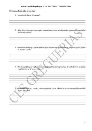 Martin Ángel Hidalgo Espejo. C.E.S. GREGUERIAS. Fernán-Núñez.

Contesta, ahora, a las preguntas:

       1. ¿A qué se le llama Domótica?

__________________________________________________________________________________
__________________________________________________________________________________
__________________________________________________________________________________
__________________________________________________________________________________

       2. ¿Qué dispositivos son necesarios para detectar, tratar la información y poner en marcha las
          distintas acciones?

__________________________________________________________________________________
__________________________________________________________________________________
__________________________________________________________________________________
__________________________________________________________________________________

       3. Observa el dibujo y explica cómo se podría controlar la humedad de un jardín y qué acción
          se llevaría a cabo.

__________________________________________________________________________________
__________________________________________________________________________________
__________________________________________________________________________________
__________________________________________________________________________________


       4. Observa el dibujo y explica cómo se podría controlar la presencia de un ladrón en un jardín
          y qué acción se llevaría a cabo.

__________________________________________________________________________________
__________________________________________________________________________________
__________________________________________________________________________________
__________________________________________________________________________________
__________________________________________________________________________________


       5. Observa el dibujo y explica cómo se podrían elevar o bajar las persianas según la cantidad
          de luz detectada.

__________________________________________________________________________________
__________________________________________________________________________________
__________________________________________________________________________________
__________________________________________________________________________________
__________________________________________________________________________________




                                                                                                  21
 