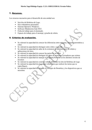 Martin Ángel Hidalgo Espejo. C.E.S. GREGUERIAS. Fernán-Núñez.



7. Recursos.

Los recursos necesarios para el desarrollo de esta unidad son:

          Seis kits de Robótica de Lego.
          Seis ordenadores personales.
          Sistema Operativo Windows.
          Software Mindstorms Edu NXT.
          Ficha de trabajo para el alumnado.
          Espacio de trabajo para el montaje y prueba de robots.

8. Criterios de evaluación.

          Se valorará la capacidad de conocer las diferencias entre máquina, máquina automática y
           robot.
          Se valorará la capacidad de distinguir entre robot y androide.
          Se valorará la capacidad de saber de la existencia de distintos tipos de robots y
           aplicaciones de éstos.
          Se valorará la capacidad de conocer las partes de un robot.
          Se valorará la capacidad de distinguir los tipos de sensores y actuadores que existen.
          Se valorará la capacidad de manejar el programa Robolab en los distintos niveles de
           Inventor.
          Se valorará la capacidad de construir robots utilizando los kits de Robótica de Lego.
          Se valorará la capacidad de programar robots para que realicen las tareas que se
           especifiquen.
          Se valorará la capacidad de conocer el concepto de Domótica y los dispositivos que se
           necesitan.




                                                                                                     4
 