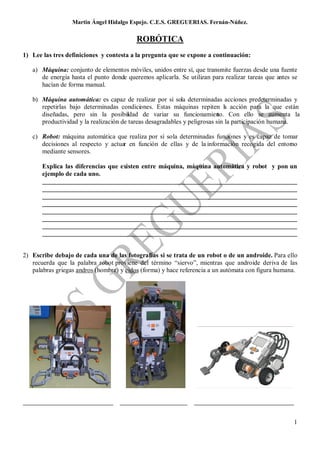 Martin Ángel Hidalgo Espejo. C.E.S. GREGUERIAS. Fernán-Núñez.

                                          ROBÓTICA
1) Lee las tres definiciones y contesta a la pregunta que se expone a continuación:

   a) Máquina: conjunto de elementos móviles, unidos entre sí, que transmite fuerzas desde una fuente
      de energía hasta el punto donde queremos aplicarla. Se utilizan para realizar tareas que antes se
      hacían de forma manual.

   b) Máquina automática: es capaz de realizar por sí sola determinadas acciones predeterminadas y
      repetirlas bajo determinadas condiciones. Estas máquinas repiten l acción para la que están
                                                                              a
      diseñadas, pero sin la posibildad de variar su funcionamien Con ello se aumenta la
                                       i                                   to.
      productividad y la realización de tareas desagradables y peligrosas sin la participación humana.

   c) Robot: máquina automática que realiza por sí sola determinadas funciones y es capaz de tomar
      decisiones al respecto y actuar en función de ellas y de la información recogida del entorno
      mediante sensores.

       Explica las diferencias que existen entre máquina, máquina automática y robot y pon un
       ejemplo de cada uno.
       _______________________________________________________________________________
       _______________________________________________________________________________
       _______________________________________________________________________________
       _______________________________________________________________________________
       _______________________________________________________________________________
       _______________________________________________________________________________
       _______________________________________________________________________________
       _______________________________________________________________________________


2) Escribe debajo de cada una de las fotografías si se trata de un robot o de un androide. Para ello
   recuerda que la palabra robot proviene del término “siervo”, mientras que androide deriva de las
   palabras griegas andros (hombre) y eidos (forma) y hace referencia a un autómata con figura humana.




____________________________        _____________________      _______________________________


                                                                                                     1
 