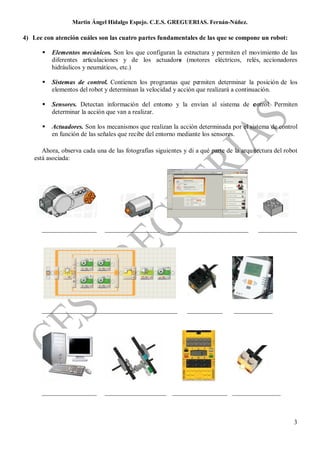 Martin Ángel Hidalgo Espejo. C.E.S. GREGUERIAS. Fernán-Núñez.

4) Lee con atención cuáles son las cuatro partes fundamentales de las que se compone un robot:

          Elementos mecánicos. Son los que configuran la estructura y permiten el movimiento de las
           diferentes articulaciones y de los actuadore (motores eléctricos, relés, accionadores
                                                        s
           hidráulicos y neumáticos, etc.)

          Sistemas de control. Contienen los programas que permiten determinar la posición de los
           elementos del robot y determinan la velocidad y acción que realizará a continuación.

          Sensores. Detectan información del entorno y la envían al sistema de c ntrol. Permiten
                                                                                o
           determinar la acción que van a realizar.

          Actuadores. Son los mecanismos que realizan la acción determinada por el sistema de control
           en función de las señales que recibe del entorno mediante los sensores.

       Ahora, observa cada una de las fotografías siguientes y di a qué parte de la arquitectura del robot
    está asociada:




      _________________        _________________       _________________________          ____________




      __________________________________________               ___________       ____________




      _________________        ___________________ _________________ _______________



                                                                                                        3
 