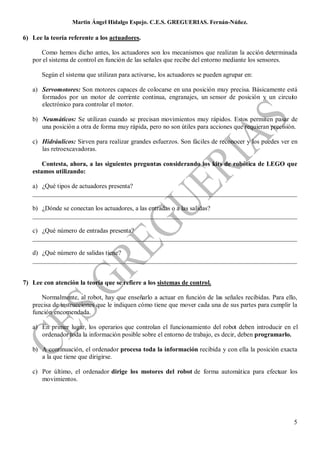 Martin Ángel Hidalgo Espejo. C.E.S. GREGUERIAS. Fernán-Núñez.

6) Lee la teoría referente a los actuadores.

      Como hemos dicho antes, los actuadores son los mecanismos que realizan la acción determinada
   por el sistema de control en función de las señales que recibe del entorno mediante los sensores.

       Según el sistema que utilizan para activarse, los actuadores se pueden agrupar en:

   a) Servomotores: Son motores capaces de colocarse en una posición muy precisa. Básicamente está
      formados por un motor de corri nte continua, engranajes, un sensor de posición y un circui o
                                        e                                                       t
      electrónico para controlar el motor.

   b) Neumáticos: Se utilizan cuando se precisan movimientos muy rápidos. Estos permiten pasar de
      una posición a otra de forma muy rápida, pero no son útiles para acciones que requieran precisión.

   c) Hidráulicos: Sirven para realizar grandes esfuerzos. Son fáciles de reconocer y los puedes ver en
      las retroexcavadoras.

       Contesta, ahora, a las siguientes preguntas considerando los kits de robótica de LEGO que
   estamos utilizando:

   a) ¿Qué tipos de actuadores presenta?
   __________________________________________________________________________________

   b) ¿Dónde se conectan los actuadores, a las entradas o a las salidas?
   __________________________________________________________________________________

   c) ¿Qué número de entradas presenta?
   __________________________________________________________________________________

   d) ¿Qué número de salidas tiene?
   __________________________________________________________________________________


7) Lee con atención la teoría que se refiere a los sistemas de control.

      Normalmente, al robot, hay que enseñarlo a actuar en función de las señales recibidas. Para ello,
   precisa de instrucciones que le indiquen cómo tiene que mover cada una de sus partes para cumplir la
   función encomendada.

   a) En primer lugar, los operarios que controlan el funcionamiento del robot deben introducir en el
      ordenador toda la información posible sobre el entorno de trabajo, es decir, deben programarlo.

   b) A continuación, el ordenador procesa toda la información recibida y con ella la posición exacta
      a la que tiene que dirigirse.

   c) Por último, el ordenador dirige los motores del robot de forma automática para efectuar los
      movimientos.




                                                                                                      5
 