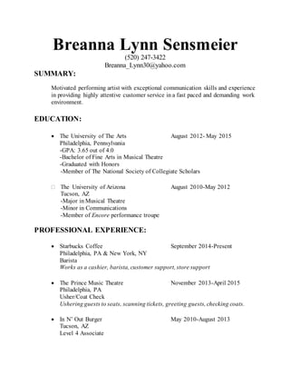 Breanna Lynn Sensmeier
(520) 247-3422
Breanna_Lynn30@yahoo.com
SUMMARY:
Motivated performing artist with exceptional communication skills and experience
in providing highly attentive customer service in a fast paced and demanding work
environment.
EDUCATION:
 The University of The Arts August 2012- May 2015
Philadelphia, Pennsylvania
-GPA: 3.65 out of 4.0
-Bachelor of Fine Arts in Musical Theatre
-Graduated with Honors
-Member of The National Society of Collegiate Scholars

The University of Arizona August 2010-May 2012
Tucson, AZ
-Major in Musical Theatre
-Minor in Communications
-Member of Encore performance troupe
PROFESSIONAL EXPERIENCE:
 Starbucks Coffee September 2014-Present
Philadelphia, PA & New York, NY
Barista
Works as a cashier, barista, customer support, store support

 The Prince Music Theatre November 2013-April 2015
Philadelphia, PA
Usher/Coat Check
Ushering guests to seats, scanning tickets, greeting guests, checking coats.

 In N’ Out Burger May 2010-August 2013
Tucson, AZ
Level 4 Associate
 