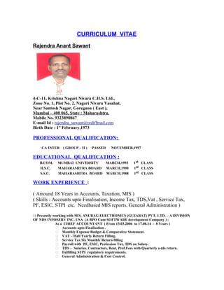 CURRICULUM VITAE
Rajendra Anant Sawant
4-C-11, Krishna Nagari Nivara C.H.S. Ltd.,
Zone No. 1, Plot No. 2, Nagari Nivara Vasahat,
Near Santosh Nagar, Goregaon ( East ),
Mumbai – 400 065, State : Maharashtra.
Mobile No. 9323890867
E-mail Id : rajendra_sawant@rediffmail.com
Birth Date : 1st
February,1973
PROFESSIONAL QUALIFICATION:
CA INTER ( GROUP – II ) PASSED NOVEMBER,1997
EDUCATIONAL QUALIFICATION :
B.COM. MUMBAI UNIVERSITY MARCH,1993 1st CLASS
H.S.C. MAHARASHTRA BOARD MARCH,1990 1st CLASS
S.S.C. MAHARASHTRA BOARD MARCH,1988 1st CLASS
WORK EXPERIENCE :
( Arround 18 Years in Accounts, Taxation, MIS )
( Skills : Accounts upto Finalisation, Income Tax, TDS,Vat , Service Tax,
PF, ESIC, STPI etc. Needbased MIS reports, General Administration )
1) Presently working with M/S. ANURAG ELECTRONICS (GUJARAT) PVT. LTD. – A DIVISION
OF NDS INFOSERV INC. USA (A BPO Cum SOFTWARE development Company ) :
As a CHIEF ACCOUNTANT ( From 13.03.2006 to 17.08.14 - 8 Years )
 Accounts upto Finalisation .
 Monthly Expense Budget & Comparative Statement.
 VAT – Half Yearly Return Filling.
 Service Tax Six Monthly Return filling
 Payroll with PF, ESIC, Profession Tax, TDS on Salary.
 TDS – Salaries, Contractors, Rent, Prof.Fees with Quarterly e-tds return.
 Fulfilling STPI regulatory requirements.
 General Administration & Cost Control.
 