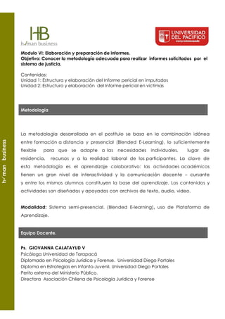 Modulo VI: Elaboración y preparación de informes.
                 Objetivo: Conocer la metodología adecuada para realizar informes solicitados por el
                 sistema de justicia.

                 Contenidos:
                 Unidad 1: Estructura y elaboración del Informe pericial en imputados
                 Unidad 2: Estructura y elaboración del Informe pericial en victimas




                 Metodología




                 La metodología desarrollada en el postítulo se basa en la combinación idónea
h man business




                 entre formación a distancia y presencial (Blended E-Learning), lo suficientemente
                 flexible   para que se adapte a las         necesidades     individuales,   lugar   de
                 residencia,    recursos y a la realidad laboral de los participantes. La clave de
                 esta metodología es el aprendizaje colaborativo: las actividades académicas
                 tienen un gran nivel de interactividad y la comunicación docente – cursante
                 y entre los mismos alumnos constituyen la base del aprendizaje. Los contenidos y
                 actividades son diseñados y apoyados con archivos de texto, audio, video.


                 Modalidad: Sistema semi-presencial. (Blended E-learning), uso de Plataforma de
                 Aprendizaje.


                 Equipo Docente.


                 Ps. GIOVANNA CALATAYUD V
                 Psicóloga Universidad de Tarapacá
                 Diplomado en Psicología Jurídica y Forense. Universidad Diego Portales
                 Diploma en Estrategias en Infanto-Juvenil. Universidad Diego Portales
                 Perito externo del Ministerio Público.
                 Directora Asociación Chilena de Psicología Jurídica y Forense
 