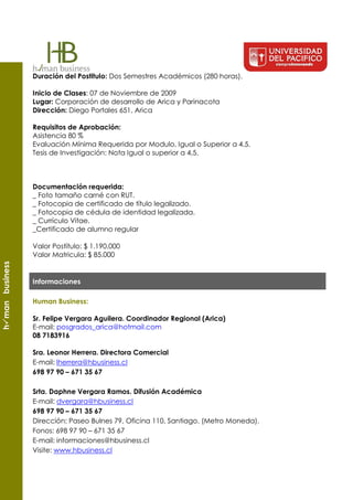 Duración del Postitulo: Dos Semestres Académicos (280 horas).

                 Inicio de Clases: 07 de Noviembre de 2009
                 Lugar: Corporación de desarrollo de Arica y Parinacota
                 Dirección: Diego Portales 651, Arica

                 Requisitos de Aprobación:
                 Asistencia 80 %
                 Evaluación Mínima Requerida por Modulo, Igual o Superior a 4,5.
                 Tesis de Investigación: Nota Igual o superior a 4,5.



                 Documentación requerida:
                 _ Foto tamaño carné con RUT.
                 _ Fotocopia de certificado de título legalizado.
                 _ Fotocopia de cédula de identidad legalizada.
                 _ Currículo Vitae.
                 _Certificado de alumno regular

                 Valor Postítulo: $ 1.190.000
                 Valor Matricula: $ 85.000
h man business




                 Informaciones

                 Human Business:

                 Sr. Felipe Vergara Aguilera. Coordinador Regional (Arica)
                 E-mail: posgrados_arica@hotmail.com
                 08 7183916

                 Sra. Leonor Herrera. Directora Comercial
                 E-mail: lherrera@hbusiness.cl
                 698 97 90 – 671 35 67

                 Srta. Daphne Vergara Ramos. Difusión Académica
                 E-mail: dvergara@hbusiness.cl
                 698 97 90 – 671 35 67
                 Dirección: Paseo Bulnes 79, Oficina 110, Santiago. (Metro Moneda).
                 Fonos: 698 97 90 – 671 35 67
                 E-mail: informaciones@hbusiness.cl
                 Visite: www.hbusiness.cl
 