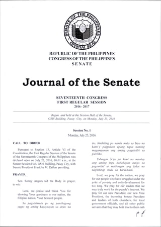 REPUBLIC OF THE PHILIPPINES
CONGRESS OF THE PHILIPPINES
S E N A T E
Journal of the Senate
SEVENTEENTH CONGRESS
FIRST REGULAR SESSION
2016-2017
Begun and held at the Session Hall of the Senate,
GSIS Building, Pasay City, on Monday, July 25, 2016
Session No. 1
Monday, July 25,2016
CALL TO ORDER
Pursuant to Section 15, Article VI of the
Constitution, the First Regular Session of the Senate
of the Seventeenth Congress of the Philippines was
declared open on July 25, 2016, 10:01 a.m., at the
Senate Session Hall, GSIS Building, Pasay City, with
Senate President Franklin M. Drilon presiding.
PRAYER
Sen. Sonny Angara led the Body in prayer,
to wit:
Lord, we praise and thank You for
showing Your goodness to our nation, the
Filipino nation. Your beloved people.
Sa pagsisimula po ng panibagong
yugto ng anting kasaysayan sa araw na
ito, hinihiling po namin mula sa Inyo na
kami 'y pagpalain upang tapat naming
magampanan ang aming pagsisilbi sa
publiko.
Tulungan N'yo po kami na maakay
ang aming mga kababayan tungo sa
pag-unlad at maibangon ang lahat na
naghihirap mula sa karukhaan.
Lord, we pray for the nation, we pray
for our people who have struggled under the
yoke of poverty and underdevelopment for
too long. We pray for our leaders that we
may truly work for the people’s interest. We
pray for our new President, our new Vice
President, the incoming Senate President
and leaders of both chambers, for local
government officials, and all other public
servants that they may hold true to their oath
r /
 